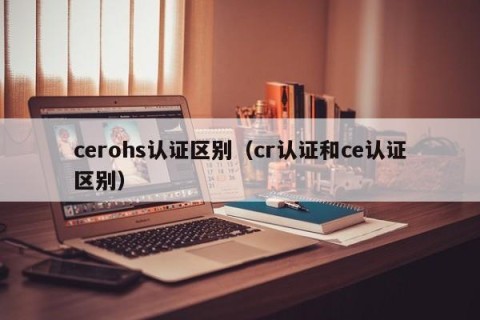 cerohs认证区别（cr认证和ce认证区别）