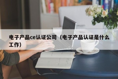 电子产品ce认证公司（电子产品认证是什么工作）