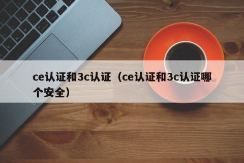 ce认证和3c认证（ce认证和3c认证哪个安全）