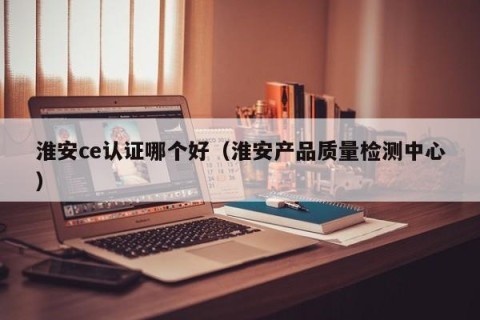 淮安ce认证哪个好（淮安产品质量检测中心）