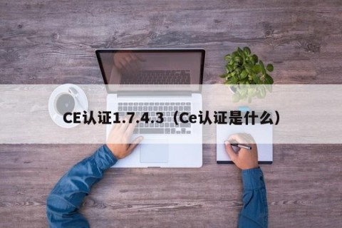 CE认证1.7.4.3（Ce认证是什么）