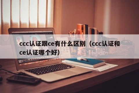 ccc认证跟ce有什么区别（ccc认证和ce认证哪个好）