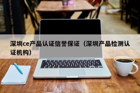 深圳ce产品认证信誉保证（深圳产品检测认证机构）