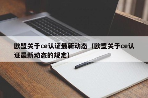 欧盟关于ce认证最新动态（欧盟关于ce认证最新动态的规定）