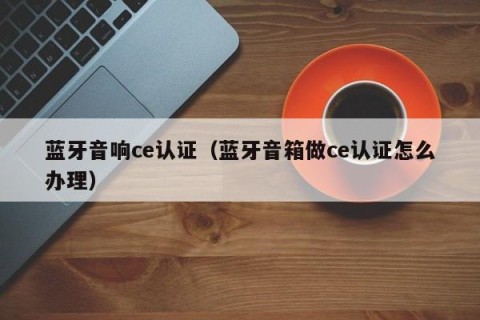 蓝牙音响ce认证（蓝牙音箱做ce认证怎么办理）