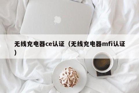 无线充电器ce认证（无线充电器mfi认证）