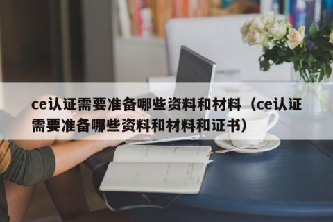 ce认证需要准备哪些资料和材料（ce认证需要准备哪些资料和材料和证书）