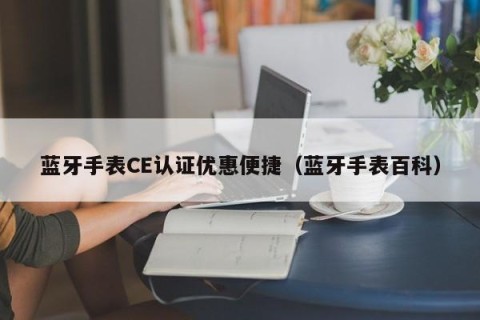 蓝牙手表CE认证优惠便捷（蓝牙手表百科）