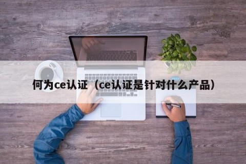 何为ce认证（ce认证是针对什么产品）