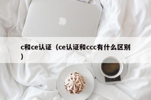 c和ce认证（ce认证和ccc有什么区别）