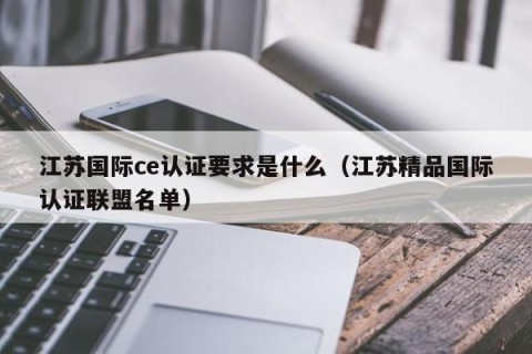 江苏国际ce认证要求是什么（江苏精品国际认证联盟名单）