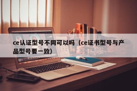 ce认证型号不同可以吗（ce证书型号与产品型号要一致）