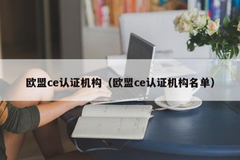 欧盟ce认证机构（欧盟ce认证机构名单）