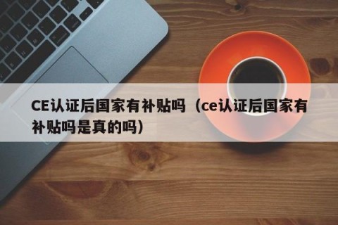 CE认证后国家有补贴吗（ce认证后国家有补贴吗是真的吗）