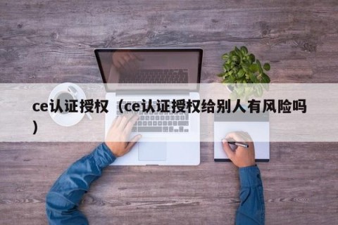 ce认证授权（ce认证授权给别人有风险吗）