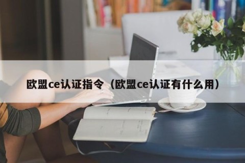 欧盟ce认证指令（欧盟ce认证有什么用）