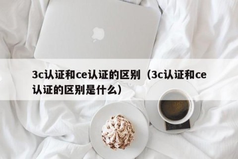 3c认证和ce认证的区别（3c认证和ce认证的区别是什么）