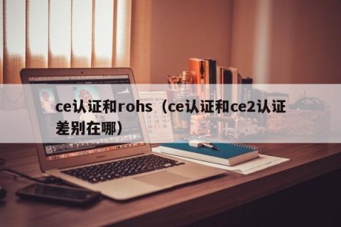 ce认证和rohs（ce认证和ce2认证差别在哪）