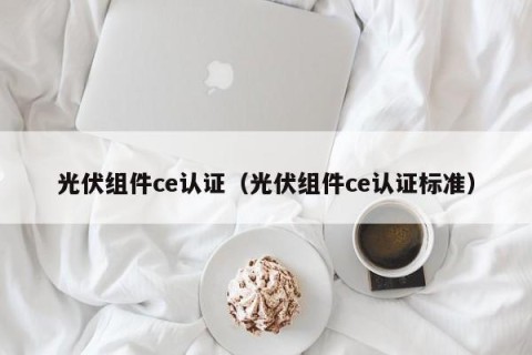 光伏组件ce认证（光伏组件ce认证标准）