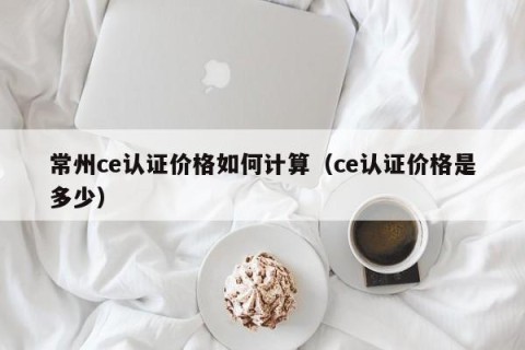 常州ce认证价格如何计算（ce认证价格是多少）