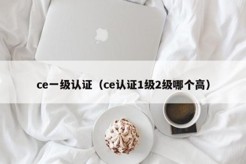 ce一级认证（ce认证1级2级哪个高）