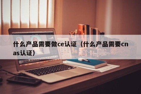 什么产品需要做ce认证（什么产品需要cnas认证）