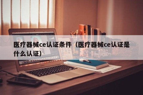 医疗器械ce认证条件（医疗器械ce认证是什么认证）