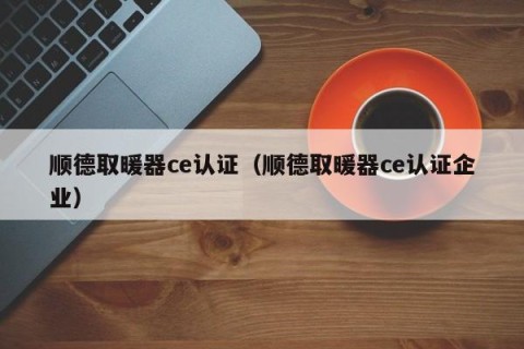 顺德取暖器ce认证（顺德取暖器ce认证企业）