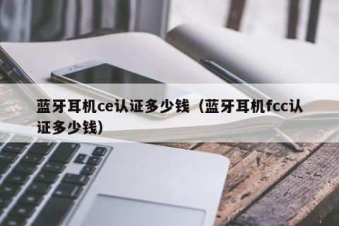 蓝牙耳机ce认证多少钱（蓝牙耳机fcc认证多少钱）