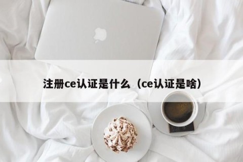 注册ce认证是什么（ce认证是啥）