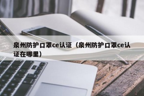 泉州防护口罩ce认证（泉州防护口罩ce认证在哪里）