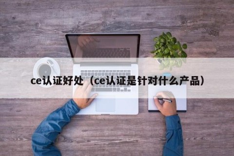 ce认证好处（ce认证是针对什么产品）