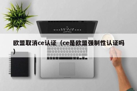 欧盟取消ce认证（ce是欧盟强制性认证吗）