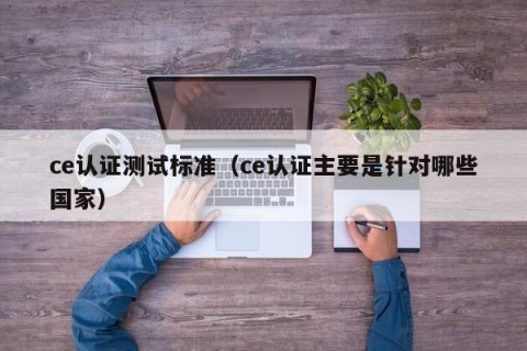 ce认证测试标准（ce认证主要是针对哪些国家）