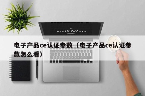 电子产品ce认证参数（电子产品ce认证参数怎么看）