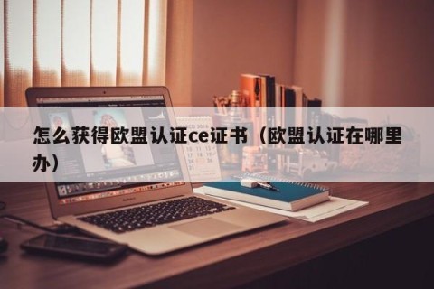 怎么获得欧盟认证ce证书（欧盟认证在哪里办）