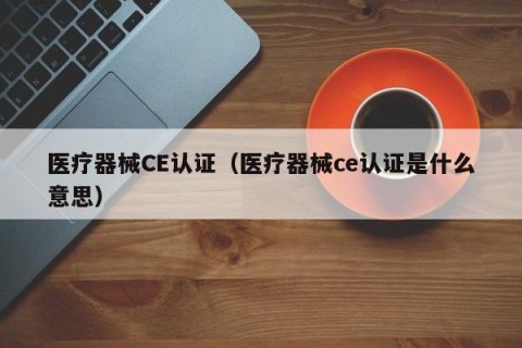 医疗器械CE认证（医疗器械ce认证是什么意思）