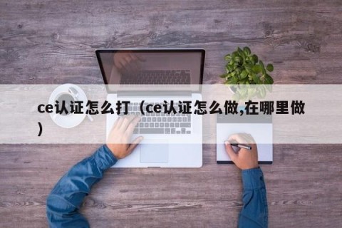 ce认证怎么打（ce认证怎么做,在哪里做）