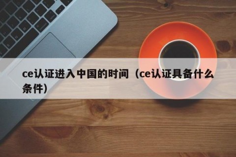 ce认证进入中国的时间（ce认证具备什么条件）