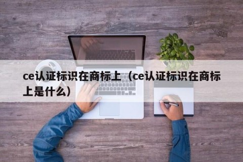 ce认证标识在商标上（ce认证标识在商标上是什么）