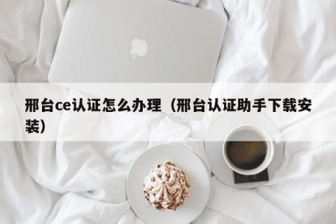 邢台ce认证怎么办理（邢台认证助手下载安装）