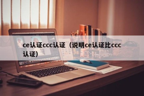 ce认证ccc认证（说明ce认证比ccc认证）