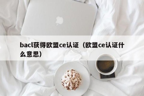 bacl获得欧盟ce认证（欧盟ce认证什么意思）