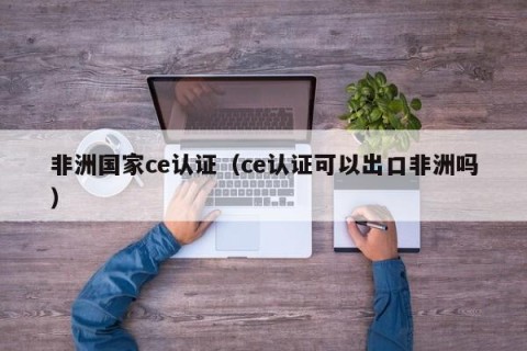 非洲国家ce认证（ce认证可以出口非洲吗）