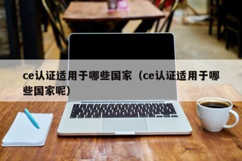 ce认证适用于哪些国家（ce认证适用于哪些国家呢）