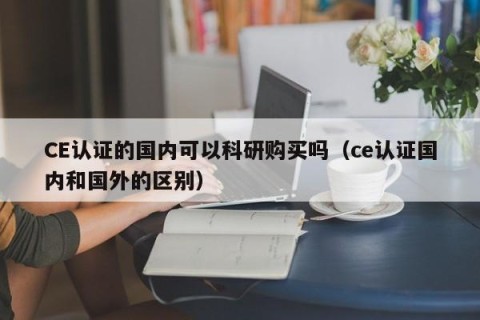 CE认证的国内可以科研购买吗（ce认证国内和国外的区别）