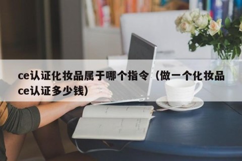 ce认证化妆品属于哪个指令（做一个化妆品ce认证多少钱）