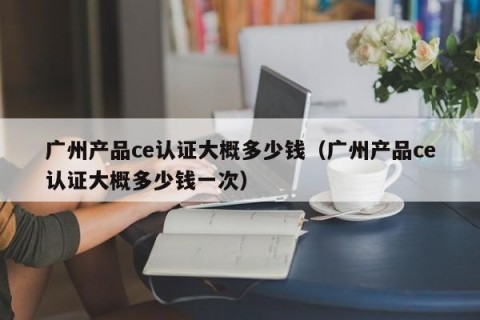 广州产品ce认证大概多少钱（广州产品ce认证大概多少钱一次）