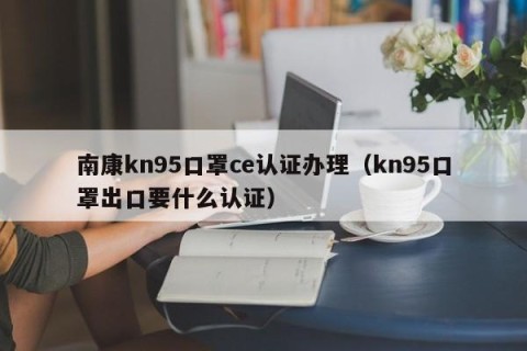 南康kn95口罩ce认证办理（kn95口罩出口要什么认证）