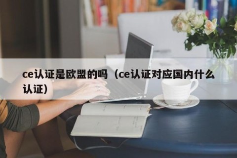 ce认证是欧盟的吗（ce认证对应国内什么认证）